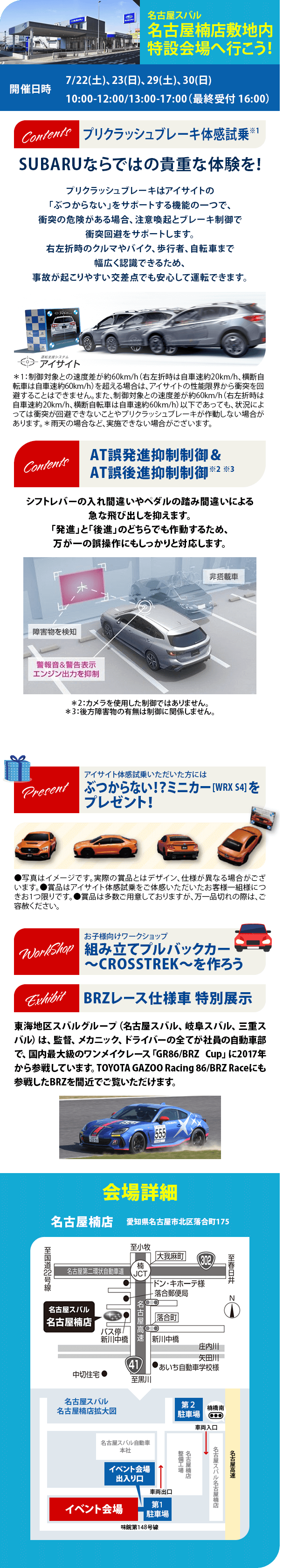 名古屋スバル  名古屋楠店敷地内 特設会場へ行こう！開催日時7/22(土)、23(日)、29(土)、30(日) 10:00-12:00/13:00-17:00（最終受付 16:00）プリクラッシュブレーキ体感試乗※1SUBARUならではの貴重な体験を！AT誤発進抑制制御＆AT誤後進抑制制御※2 ※3シフトレバーの入れ間違いやペダルの踏み間違いによる急な飛び出しを抑えます。「発進」と「後進」のどちらでも作動するため、万が一の誤操作にもしっかりと対応します。アイサイト体感試乗いただいた方にはぶつからない！？ミニカー [WRX S4] をプレゼント！お子様向けワークショップ組み立てプルバックカー ～CROSSTREK～を作ろう BRZレース仕様車 特別展示東海地区スバルグループ（名古屋スバル、岐阜スバル、三重スバル）は、監督、メカニック、ドライバーの全てが社員の自動車部で、国内最大級のワンメイクレース「GR86/BRZ Cup」に2017年から参戦しています。TOYOTA GAZOO Racing 86/BRZ Raceにも参戦したBRZを間近でご覧いただけます。会場詳細 名古屋楠店　愛知県名古屋市北区落合町175