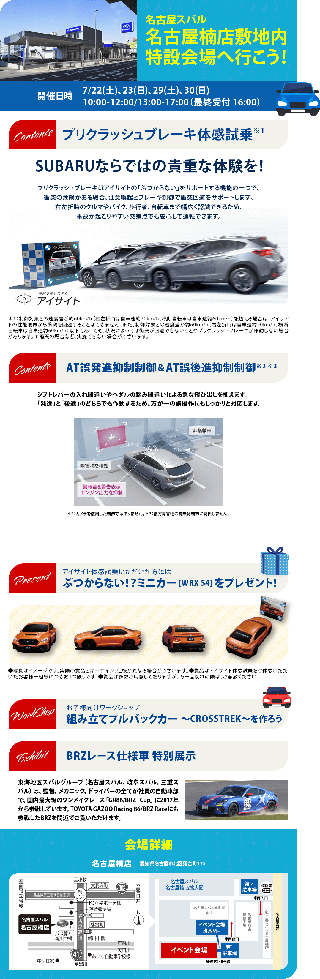 名古屋スバル  名古屋楠店敷地内 特設会場へ行こう！開催日時7/22(土)、23(日)、29(土)、30(日) 10:00-12:00/13:00-17:00（最終受付 16:00）プリクラッシュブレーキ体感試乗※1SUBARUならではの貴重な体験を！AT誤発進抑制制御＆AT誤後進抑制制御※2 ※3シフトレバーの入れ間違いやペダルの踏み間違いによる急な飛び出しを抑えます。「発進」と「後進」のどちらでも作動するため、万が一の誤操作にもしっかりと対応します。アイサイト体感試乗いただいた方にはぶつからない！？ミニカー [WRX S4] をプレゼント！お子様向けワークショップ組み立てプルバックカー ～CROSSTREK～を作ろう BRZレース仕様車 特別展示東海地区スバルグループ（名古屋スバル、岐阜スバル、三重スバル）は、監督、メカニック、ドライバーの全てが社員の自動車部で、国内最大級のワンメイクレース「GR86/BRZ Cup」に2017年から参戦しています。TOYOTA GAZOO Racing 86/BRZ Raceにも参戦したBRZを間近でご覧いただけます。会場詳細 名古屋楠店　愛知県名古屋市北区落合町175