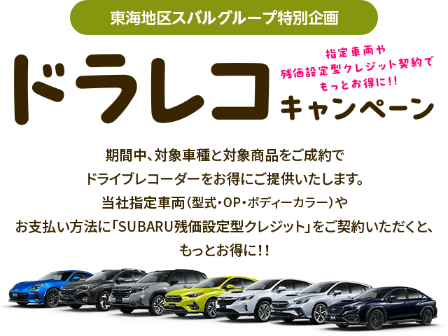 東海地区スバルグループ特別企画 指定車両や残クレ契約でもっとお得に!!ドラレコキャンペーン 期間中、対象車種と対象商品をご成約でドライブレコーダーをお得にご提供いたします。当社指定車両（型式・OP・ボディーカラー）やお支払い方法に「SUBARU残価設定型クレジット」をご契約いただくと、もっとお得に!!