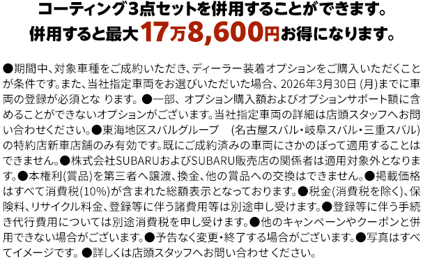 コーティング３点セットを併用することができます。併用すると最大17万8,600円お得になります。●期間中、対象車種をご成約いただき、ディーラー装着オプションをご購入いただくことが条件です。また、当社指定車両をお選びいただいた場合、 2026年3月30日 (月)までに車両の登録が必須となります。●一部、 オプション購入額およびオプションサポート額に含めることができないオプションがございます。当社指定車両の詳細は店頭スタッフへお問い合わせください。●東海地区スバルグループ(名古屋スバル・岐阜スバル・三重スバル)の特約店新車店舗のみ有効です。既にご成約済みの車両にさかのぼって適用することはできません。●株式会社SUBARUおよびSUBARU販売店の関係者は適用対象外となります。●本権利(賞品)を第三者へ譲渡、換金、他の賞品への交換はできません。●掲載価格はすべて消費税(10%)が含まれた総額表示となっております。●税金(消費税を除く)、保険料、リサイクル料金、登録等に伴う諸費用等は別途申し受けます。●登録等に伴う手続き代行費用については別途消費税を申し受けます。●他のキャンペーンやクーポンと併用できない場合がございます。●予告なく変更・終了する場合がございます。●写真はすべてイメージです。●詳しくは店頭スタッフへお問い合わせ ください。