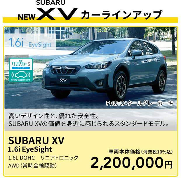 1.6i  EyeSight 高いデザイン性と、優れた安全性。SUBARU XVの価値を身近に感じられるスタンダードモデル。PHOTO：クールグレーカーキ SUBARU XV  1.6i EyeSight 1.6L DOHC　リニアトロニック　AWD（常時全輪駆動）車両本体価格（消費税10%込）2,200,000円