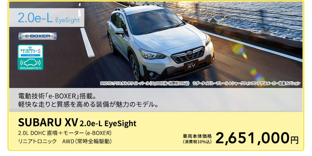 2.0e-L  EyeSight PHOTO：クリスタルホワイト・パール（33,000円高・消費税10%込）　ラダータイプルーフレール＋シャークフィンアンテナはメーカー装着オプション 。電動技術「e-BOXER」搭載。軽快な走りと質感を高める装備が魅力のモデル。SUBARU XV 2.0e-L EyeSight 2.0L DOHC 直噴＋モーター（e-BOXER）リニアトロニック　AWD（常時全輪駆動）車両本体価格（消費税10%込）2,651,000円
