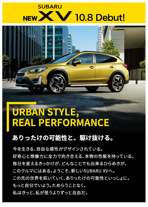 NEW SUBARU XV 10.8 Debut! URBAN STYLE, REAL PERFORMANCE ありったけの可能性と、駆け抜ける。今を生きる、自由な感性がデザインされている。好奇心と想像力に全力で向き合える、本物の性能を持っている。毎日を変えるきっかけが、どんなことでも出来るひらめきが、このクルマにはある。ようこそ、新しいSUBARU XVへ。この先の世界を拓いていく、ありったけの可能性といっしょに。もっと自分でいよう。ためらうことなく。私はきっと、私が思うよりずっと自由だ。 新色 プラズマイエロー・パール登場 