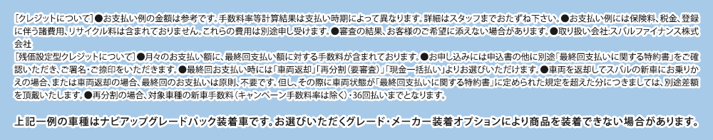 ［クレジットについて］●お支払い例の金額は参考です。手数料率等計算結果は支払い時期によって異なります。詳細はスタッフまでおたずね下さい。●お支払い例には保険料、税金、登録に伴う諸費用、リサイクル料は含まれておりません。これらの費用は別途申し受けます。●審査の結果、お客様のご希望に添えない場合があります。●取り扱い会社:スバルファイナンス株式会社［残価設定型クレジットについて］●月々のお支払い額に、最終回支払い額に対する手数料が含まれております。●お申し込みには申込書の他に別途「最終回支払いに関する特約書」をご確認いただき、ご署名・ご捺印をいただきます。●最終回お支払い時には「車両返却」「再分割（要審査）」「現金一括払い」よりお選びいただけます。●車両を返却してスバルの新車にお乗りかえの場合、または車両返却の場合、最終回のお支払いは原則、不要です。但し、その際に車両状態が「最終回支払いに関する特約書」に定められた規定を超えた分につきましては、別途差額を頂戴いたします。●再分割の場合、対象車種の新車手数料（キャンペーン手数料率は除く）・36回払いまでとなります。上記一例の車種はナビアップグレードパック装着車です。お選びいただくグレード・メーカー装着オプションにより商品を装着できない場合があります。詳しくは、店頭スタッフへおたずねください。