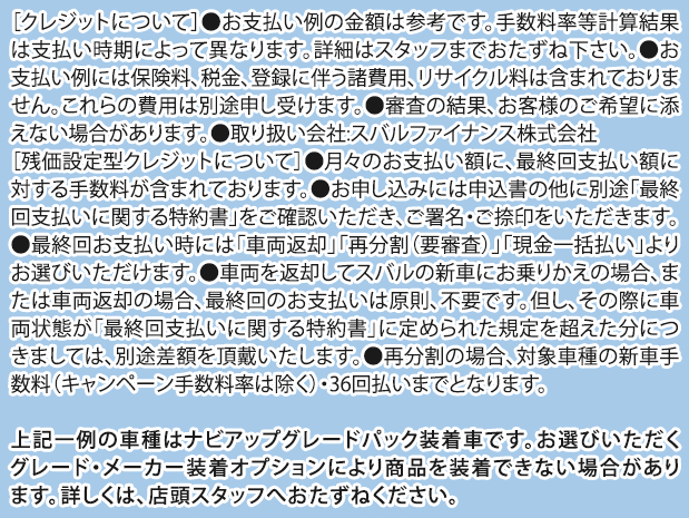 ［クレジットについて］●お支払い例の金額は参考です。手数料率等計算結果は支払い時期によって異なります。詳細はスタッフまでおたずね下さい。●お支払い例には保険料、税金、登録に伴う諸費用、リサイクル料は含まれておりません。これらの費用は別途申し受けます。●審査の結果、お客様のご希望に添えない場合があります。●取り扱い会社:スバルファイナンス株式会社［残価設定型クレジットについて］●月々のお支払い額に、最終回支払い額に対する手数料が含まれております。●お申し込みには申込書の他に別途「最終回支払いに関する特約書」をご確認いただき、ご署名・ご捺印をいただきます。●最終回お支払い時には「車両返却」「再分割（要審査）」「現金一括払い」よりお選びいただけます。●車両を返却してスバルの新車にお乗りかえの場合、または車両返却の場合、最終回のお支払いは原則、不要です。但し、その際に車両状態が「最終回支払いに関する特約書」に定められた規定を超えた分につきましては、別途差額を頂戴いたします。●再分割の場合、対象車種の新車手数料（キャンペーン手数料率は除く）・36回払いまでとなります。上記一例の車種はナビアップグレードパック装着車です。お選びいただくグレード・メーカー装着オプションにより商品を装着できない場合があります。詳しくは、店頭スタッフへおたずねください。