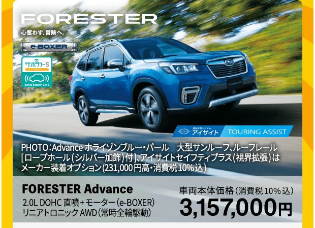 FORESTER 心奮わす、冒険へ PHOTO：ホライゾンブルー・パール　大型サンルーフ、ルーフレール［ロープホール（シルバー加飾）付］、アイサイトセイフティプラス（視界拡張）はメーカー装着オプション（231,000円高・税込） FORESTER Advance 車両本体価格（消費税10%込）3,157,000円 SUBARUの残価設定クレジット 3.9%（実質年率) 月々13,200円 リニアトロニック・AWD[SKEB5ＧL-OEC] 車両本体価格3,157,000円 ボーナス併用34回払い（8月契約、10月支払い開始、ボーナス月［1・8月］契約走行キロ数1,000km/月間プラン）の場合●頭金857,000円 ●所要資金2,300,000円 ●初回お支払い額13,473円×1回 ●月々お支払い額13,200円×32回 ●ボーナス時加算額99,000円×5回 ●頭金＋初回～33回までのお支払い額合計1,787,873円 ●最終回（34回）お支払い額：新車代替・車両返却の場合0円/残価額一括払いの場合1,578,000円（お支払い総額3,365,873円）●残価率55%