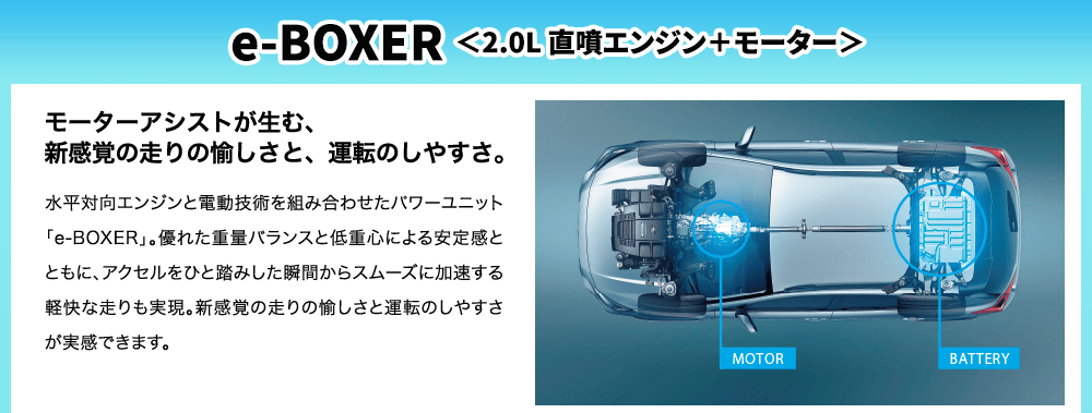 e-BOXER ＜2.0L 直噴エンジン＋モーター＞モーターアシストが生む、新感覚の走りの愉しさと、運転のしやすさ。水平対向エンジンと電動技術を組み合わせたパワーユニット「e-BOXER」。優れた重量バランスと低重心による安定感とともに、アクセルをひと踏みした瞬間からスムーズに加速する軽快な走りも実現。新感覚の走りの愉しさと運転のしやすさが実感できます。