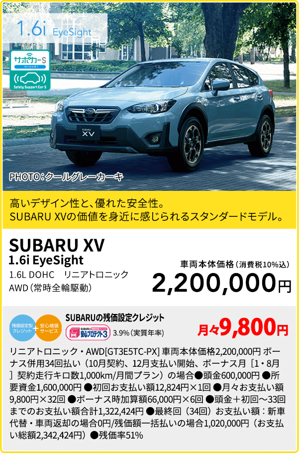 SUBARU XV 1.6i EyeSight PHOTO：クールグレーカーキ 高いデザイン性と、優れた安全性。SUBARU XVの価値を身近に感じられるスタンダードモデル。1.6L DOHC　リニアトロニック AWD（常時全輪駆動）車両本体価格（消費税10%込）2,200,000円 SUBARUの残価設定クレジット 3.9%（実質年率) 月々9,800円 リニアトロニック・AWD[GT3E5TC-PX] 車両本体価格2,200,000円 ボーナス併用34回払い（10月契約、12月支払い開始、ボーナス月［1・8月］契約走行キロ数1,000km/月間プラン）の場合●頭金600,000円 ●所要資金1,600,000円 ●初回お支払い額12,824円×1回 ●月々お支払い額9,800円×32回 ●ボーナス時加算額66,000円×6回 ●頭金＋初回～33回までのお支払い額合計1,322,424円 ●最終回（34回）お支払い額：新車代替・車両返却の場合0円/残価額一括払いの場合1,020,000円（お支払い総額2,342,424円）●残価率51%