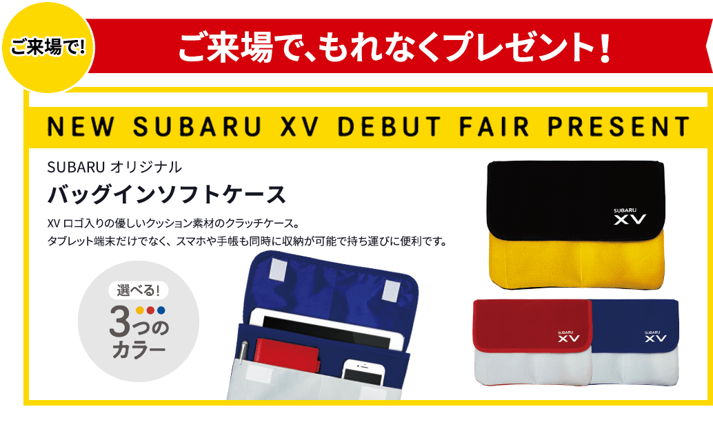 ご来場で!ご来場で、もれなくプレゼント！NEW SUBARU XV DEBUT FAIR PRESENT SUBARUオリジナルバッグインソフトケース XVロゴ入りの優しいクッション素材のクラッチケース。タブレット端末だけでなく、スマホや手帳も同時に収納が可能で持ち運びに便利です。選べる！3つのカラー 写真はイメージです。実際とは異なる場合がございます。プレゼントはご来場のお客様1組様につき、お１つ限り。商品は多数ご用意しておりますが、万一品切れの際は、ご容赦ください。