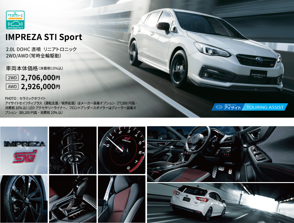 IMPREZA STI Sport 2.0L DOHC 直噴  リニアトロニック 2WD/AWD（常時全輪駆動） 車両本体価格（消費税10%込） 2WD 2,706,000円 AWD 2,926,000円 PHOTO：セラミックホワイトアイサイトセイフティプラス（運転支援／視界拡張）はメーカー装着オプション（77,000円高・消費税10%込） LEDアクセサリーライナー、フロントアンダースポイラーはディーラー装着オプション（89,100円高・消費税10%込）