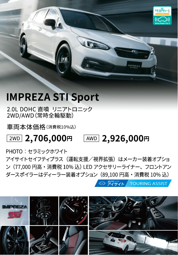 IMPREZA STI Sport 2.0L DOHC 直噴  リニアトロニック 2WD/AWD（常時全輪駆動） 車両本体価格（消費税10%込） 2WD 2,706,000円 AWD 2,926,000円 PHOTO：セラミックホワイトアイサイトセイフティプラス（運転支援／視界拡張）はメーカー装着オプション（77,000円高・消費税10%込） LEDアクセサリーライナー、フロントアンダースポイラーはディーラー装着オプション（89,100円高・消費税10%込）