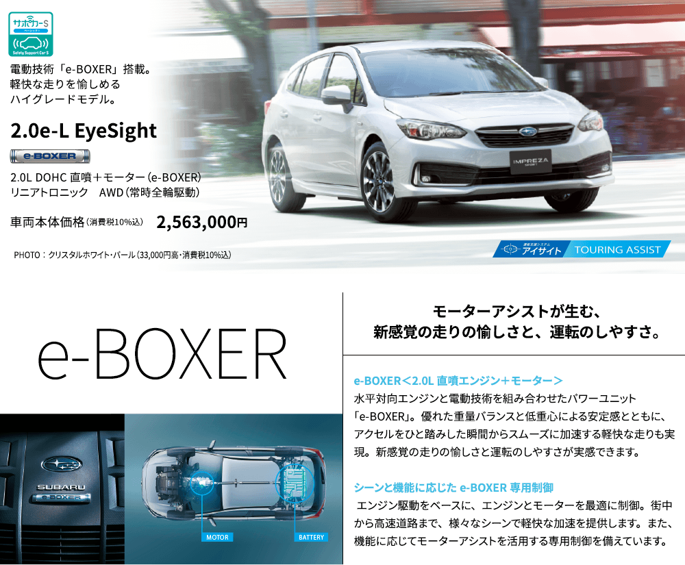 電動技術「e-BOXER」搭載。軽快な走りを愉しめるハイグレードモデル。2.0e-L EyeSight 2.0L DOHC 直噴＋モーター（e-BOXER）リニアトロニック　AWD（常時全輪駆動） 車両本体価格（消費税10%込） 2,563,000円 PHOTO ： クリスタルホワイト・パール（33,000円高・消費税10%込） e-BOXER モーターアシストが生む、新感覚の走りの愉しさと、運転のしやすさ。 e-BOXER＜2.0L 直噴エンジン＋モーター＞水平対向エンジンと電動技術を組み合わせたパワーユニット「e-BOXER」。優れた重量バランスと低重心による安定感とともに、アクセルをひと踏みした瞬間からスムーズに加速する軽快な走りも実現。新感覚の走りの愉しさと運転のしやすさが実感できます。シーンと機能に応じたe-BOXER専用制御 エンジン駆動をベースに、エンジンとモーターを最適に制御。街中から高速道路まで、様々なシーンで軽快な加速を提供します。また、機能に応じてモーターアシストを活用する専用制御を備えています。