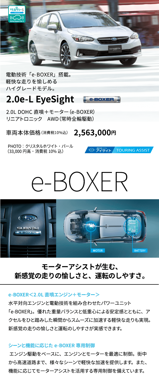 電動技術「e-BOXER」搭載。軽快な走りを愉しめるハイグレードモデル。2.0e-L EyeSight 2.0L DOHC 直噴＋モーター（e-BOXER）リニアトロニック　AWD（常時全輪駆動） 車両本体価格（消費税10%込） 2,563,000円 PHOTO ： クリスタルホワイト・パール（33,000円高・消費税10%込） e-BOXER モーターアシストが生む、新感覚の走りの愉しさと、運転のしやすさ。 e-BOXER＜2.0L 直噴エンジン＋モーター＞水平対向エンジンと電動技術を組み合わせたパワーユニット「e-BOXER」。優れた重量バランスと低重心による安定感とともに、アクセルをひと踏みした瞬間からスムーズに加速する軽快な走りも実現。新感覚の走りの愉しさと運転のしやすさが実感できます。シーンと機能に応じたe-BOXER専用制御 エンジン駆動をベースに、エンジンとモーターを最適に制御。街中から高速道路まで、様々なシーンで軽快な加速を提供します。また、機能に応じてモーターアシストを活用する専用制御を備えています。