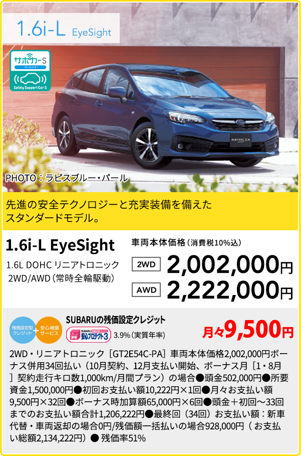 1.6i-L  EyeSight 先進の安全テクノロジーと充実装備を備えたスタンダードモデル。1.6i-L EyeSight 1.6L DOHC リニアトロニック 2WD/AWD（常時全輪駆動） 車両本体価格（消費税10%込）2WD 2,002,000円 AWD 2,222,000円 SUBARUの残価設定クレジット 3.9%（実質年率) 月々9,500円 2WD・リニアトロニック［GT2E54C-PA］車両本体価格2,002,000円ボーナス併用34回払い（10月契約、12月支払い開始、ボーナス月［1・8月］契約走行キロ数1,000km/月間プラン）の場合●頭金502,000円●所要資金1,500,000円●初回お支払い額10,222円×1回●月々お支払い額9,500円×32回●ボーナス時加算額65,000円×6回●頭金＋初回～33回までのお支払い額合計1,206,222円●最終回（34回）お支払い額：新車代替・車両返却の場合0円/残価額一括払いの場合928,000円（ お支払い総額2,134,222円）● 残価率51%