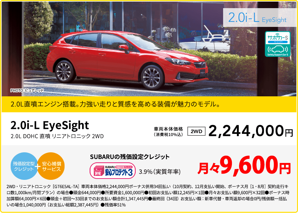 2.0i-L EyeSight PHOTO：ピュアレッド 2.0L直噴エンジン搭載。力強い走りと質感を高める装備が魅力のモデル。 2.0i-L EyeSight 2.0L DOHC 直噴 リニアトロニック 2WD 車両本体価格（消費税10%込） 2WD 2,244,000円 SUBARUの残価設定クレジット 3.9%（実質年率) 月々9,600円 2WD・リニアトロニック［GT6E5AL-TA］車両本体価格2,244,000円ボーナス併用34回払い（10月契約、12月支払い開始、ボーナス月［1・8月］契約走行キロ数1,000km/月間プラン）の場合●頭金644,000円●所要資金1,600,000円●初回お支払い額12,245円×1回●月々お支払い額9,600円×32回●ボーナス時加算額64,000円×6回●頭金＋初回～33回までのお支払い額合計1,347,445円●最終回（34回）お支払い額：新車代替・車両返却の場合0円/残価額一括払いの場合1,040,000円（お支払い総額2,387,445円）●残価率51%