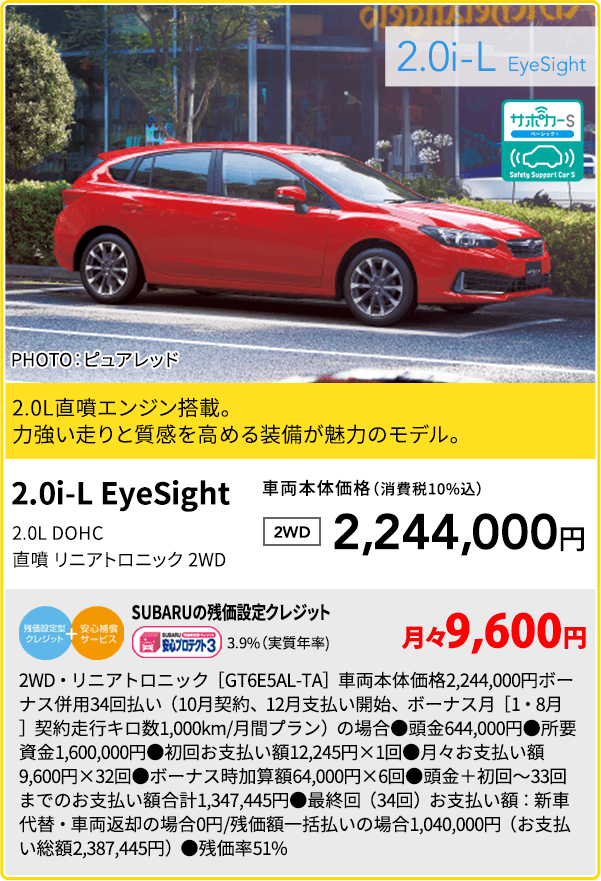 2.0i-L EyeSight PHOTO：ピュアレッド 2.0L直噴エンジン搭載。力強い走りと質感を高める装備が魅力のモデル。 2.0i-L EyeSight 2.0L DOHC 直噴 リニアトロニック 2WD 車両本体価格（消費税10%込） 2WD 2,244,000円 SUBARUの残価設定クレジット 3.9%（実質年率) 月々9,600円 2WD・リニアトロニック［GT6E5AL-TA］車両本体価格2,244,000円ボーナス併用34回払い（10月契約、12月支払い開始、ボーナス月［1・8月］契約走行キロ数1,000km/月間プラン）の場合●頭金644,000円●所要資金1,600,000円●初回お支払い額12,245円×1回●月々お支払い額9,600円×32回●ボーナス時加算額64,000円×6回●頭金＋初回～33回までのお支払い額合計1,347,445円●最終回（34回）お支払い額：新車代替・車両返却の場合0円/残価額一括払いの場合1,040,000円（お支払い総額2,387,445円）●残価率51%