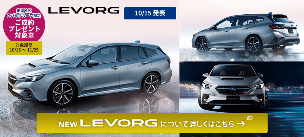 東海地区スバルグループ限定 ご成約プレゼント 対象車 対象期間 10/15～11/25NEW LEVORG 10/15発表 NEW LEVORG について詳しくはこちら