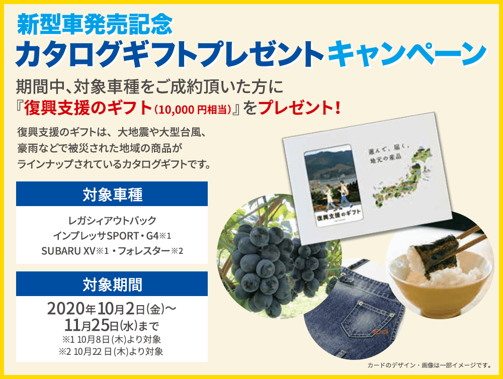 ご成約で!東海地区スバルグループ特別企画 期間中、対象車種をご成約頂いた方にプレゼント！新型車発売記念 カタログギフトプレゼントキャンペーン 期間中、対象車種をご成約頂いた方に『復興支援のギフト』をプレゼント！復興支援のギフトは、大地震や大型台風、豪雨などで被災された地域の商品がラインナップされているカタログギフトです。対象車種 レガシィアウトバック インプレッサSPORT・G4※ SUBARU XV※ 対象期間 2020年10月2日(金)～11月25日(水)まで ※10月8日(木)より対象 カードのデザイン・画像は一部イメージです。