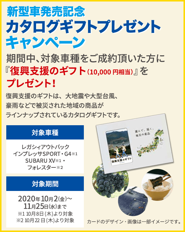 ご成約で!東海地区スバルグループ特別企画 期間中、対象車種をご成約頂いた方にプレゼント！新型車発売記念 カタログギフトプレゼントキャンペーン 期間中、対象車種をご成約頂いた方に『復興支援のギフト』をプレゼント！復興支援のギフトは、大地震や大型台風、豪雨などで被災された地域の商品がラインナップされているカタログギフトです。対象車種 レガシィアウトバック インプレッサSPORT・G4※ SUBARU XV※ 対象期間 2020年10月2日(金)～11月25日(水)まで ※10月8日(木)より対象 カードのデザイン・画像は一部イメージです。