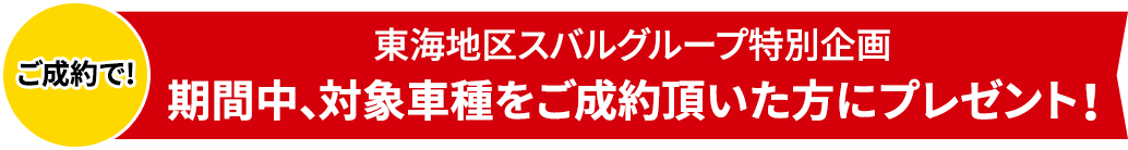 ご成約で! 東海地区スバルグループ特別企画 期間中、対象車種をご成約頂いた方にプレゼント！