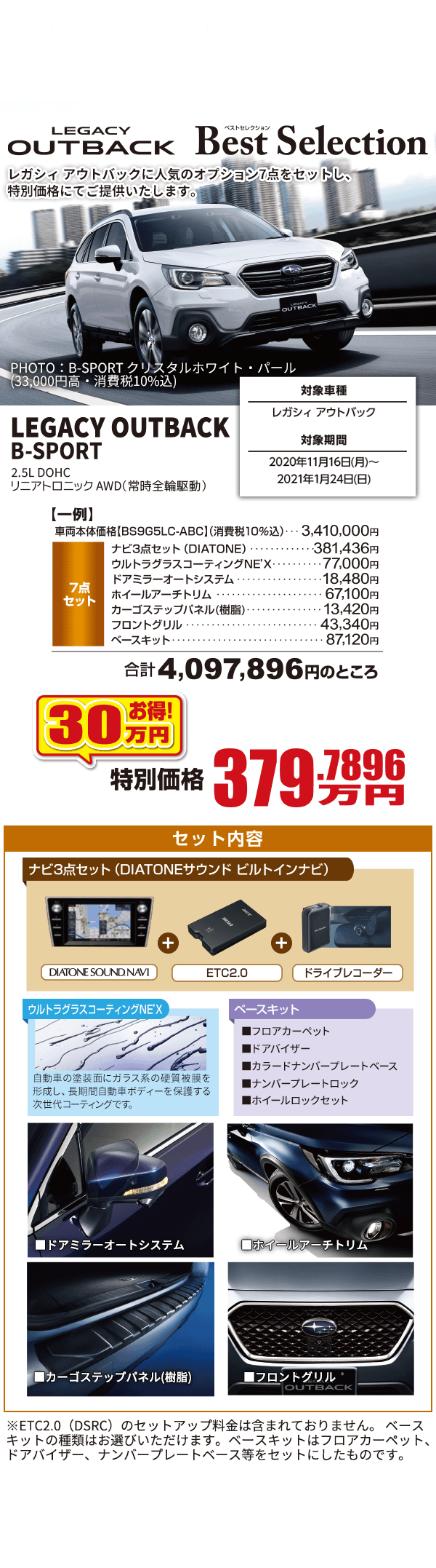 レガシィ アウトバック は2021年1月24日をもって現行モデル受注生産の注文受付を終了いたします。 想定を上回るご注文を頂いた場合、2021年1月24日以前に注文受付を終了する場合があります。注文受付を終了後は在庫対応のみとなります。詳しくは店舗にてお問合わせください。 LEGACY OUTBACK Best Selection レガシィ アウトバックに人気のオプション7点をセットし、特別価格にてご提供いたします。 対象車種 レガシィ アウトバック 対象期間 2020年11月16日(月)～2021年1月24日(日) LEGACY OUTBACK B-SPORT 2.5L DOHC リニアトロニック AWD(常時前輪駆動)  30万円お得! 特別価格379.7896万円 セット内容 ナビ3点セット(DIATONEサウンドビルトインナビ) ウルトラグラスコーティングNEX'X ベースキット ■ドアミラーオートシステム ■ホイールアーチトリム ■カーゴステップパネル(樹脂) ■フロントグリル 記載価格は車両本体価格をはじめとし、消費税(10%)が含まれた表示となっております。本キャンペーンは東海地区スバルグループ（名古屋スバル・岐阜スバル・三重スバル）新車店舗のみ有効です。既にご成約の車両にさかのぼっての適用はできません。本権利を他人に譲渡したり、金銭や他の物品との交換はできません。株式会社SUBARUおよびSUBARU販売店の関係者は本キャンペーンの対象外となります。詳しくは店頭スタッフへお問い合わせください。写真はすべてイメージです。