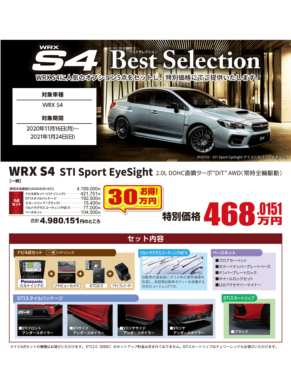 WRX S4 は2021年1月24日をもって現行モデル受注生産の注文受付を終了いたします。 想定を上回るご注文を頂いた場合、2021年1月24日以前に注文受付を終了する場合があります。注文受付を終了後は在庫対応のみとなります。詳しくは店舗にてお問合わせください。 WRX S4 Best Selection WRX S4に人気のオプション5点をセットし、特別価格にてご提供いたします。 対象車種 WRX S4 対象期間 2020年11月16日(月)～2021年1月24日(日) WRX S4 STI Sport EyeSight 2.0L DOHC直噴DIT AWD(常時前輪駆動) 30万円お得! 特別価格468.0151万円 セット内容 ナビ4点セットウルトラふらすコーティングNEX ベースキット STIスタイルパッケージ STIスカートリップ ※ナビ4点セットの機種はお選びいただけます。 ETC2.0（DSRC）のセットアップ料金は含まれておりません。STIスカートリップはチェリーレッドもお選びいただけます。記載価格は車両本体価格をはじめとし、消費税(10%)が含まれた表示となっております。本キャンペーンは東海地区スバルグループ（名古屋スバル・岐阜スバル・三重スバル）新車店舗のみ有効です。既にご成約の車両にさかのぼっての適用はできません。本権利を他人に譲渡したり、金銭や他の物品との交換はできません。株式会社SUBARUおよびSUBARU販売店の関係者は本キャンペーンの対象外となります。詳しくは店頭スタッフへお問い合わせください。写真はすべてイメージです。