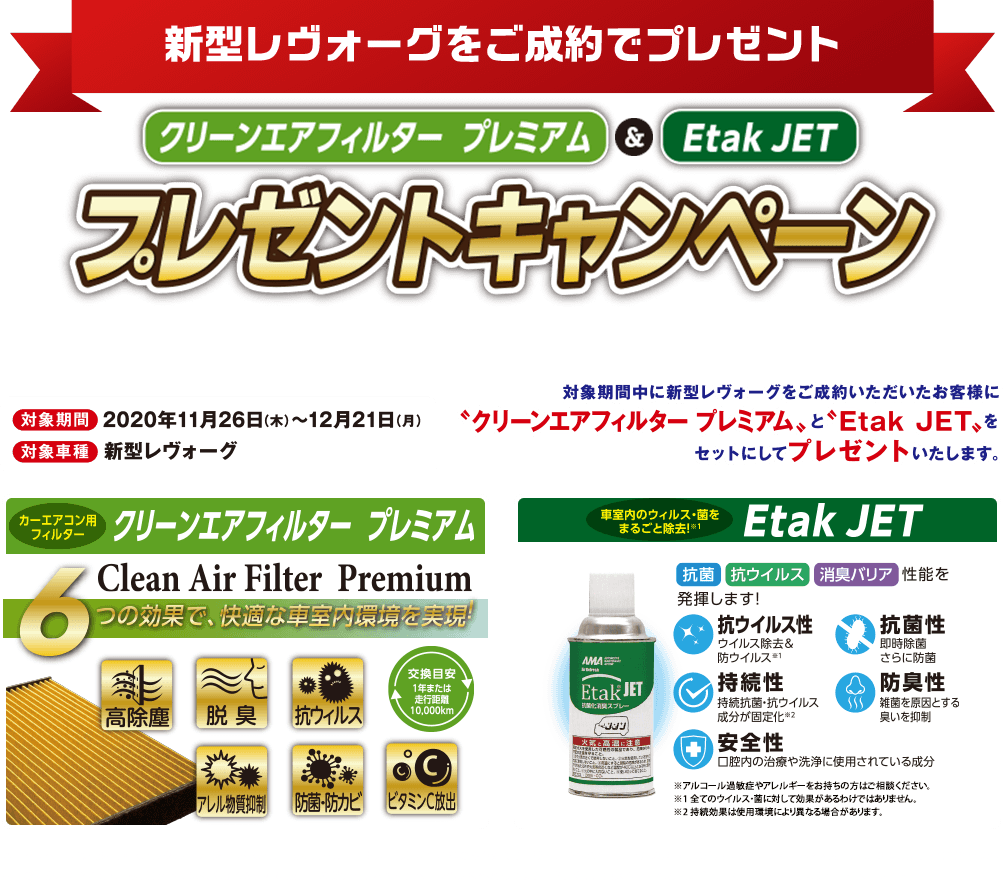 新型レヴォーグをご成約でプレゼント クリーンエアフィルタープレミアム＆EtakJET プレゼントキャンペーン 対象期間2020年11月26日(木)〜12月21日(月) 対象車種新型レヴォーグ 対象期間中に新型レヴォーグをご成約いただいたお客様に「クリーンエアフィルタープレミアム」と「Etak JET」をセットにしてプレゼントいたします。 カーエアコンフィルター クリーンエアフィルター プレミアム 車室内のウィルス・菌をまるごと除去 Etak JET 本キャンペーンは東海地区スバルグループ（名古屋スバル・岐阜スバル・三重スバル）新車店舗のみ有効です。既にご成約の車両にさかのぼっての適用はできません。本権利を他人に譲渡したり、金銭や他の物品との交換はできません。株式会社SUBARUおよびSUBARU販売店の関係者は本キャンペーンの対象外となります。詳しくは店頭スタッフへお問い合わせください。写真はすべてイメージです。