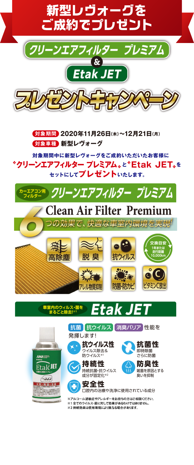 新型レヴォーグをご成約でプレゼント クリーンエアフィルタープレミアム＆EtakJET プレゼントキャンペーン 対象期間2020年11月26日(木)〜12月21日(月) 対象車種新型レヴォーグ 対象期間中に新型レヴォーグをご成約いただいたお客様に「クリーンエアフィルタープレミアム」と「Etak JET」をセットにしてプレゼントいたします。 カーエアコンフィルター クリーンエアフィルター プレミアム 車室内のウィルス・菌をまるごと除去 Etak JET 本キャンペーンは東海地区スバルグループ（名古屋スバル・岐阜スバル・三重スバル）新車店舗のみ有効です。既にご成約の車両にさかのぼっての適用はできません。本権利を他人に譲渡したり、金銭や他の物品との交換はできません。株式会社SUBARUおよびSUBARU販売店の関係者は本キャンペーンの対象外となります。詳しくは店頭スタッフへお問い合わせください。写真はすべてイメージです。