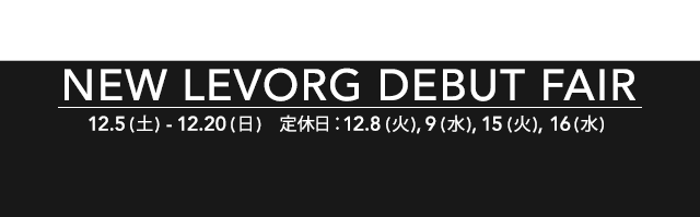 NEW LEVORG DEBUT FAIR 12.5 (土) - 12.20 (日) 定休日：12.8 (火) , 9 (水) , 15 (火) , 16 (水)