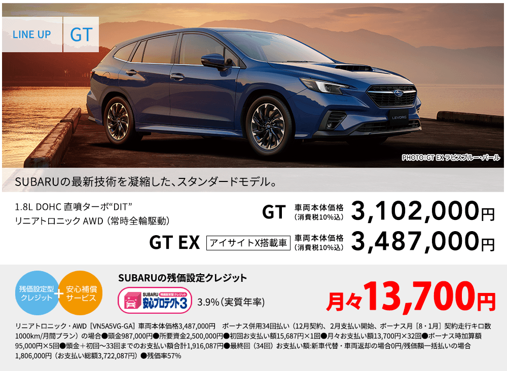 LINE UP GT PHOTO：GT EX ラピスブルー・パール SUBARUの最新技術を凝縮した、スタンダードモデル。 1.8L DOHC 直噴ターボ“DIT”リニアトロニック AWD （常時全輪駆動） GT 車両本体価格（消費税10%込） 3,102,000円 GT EX アイサイトX搭載車 車両本体価格（消費税10%込） 3,487,000円 SUBARUの残価設定クレジット 3.9%（実質年率) 月々13,700円 リニアトロニック・・AWD［VN5A5VG-GA］車両本体価格3,487,000円　ボーナス併用34回払い（12月契約、 2月支払い開始、ボーナス月［8・1月］契約走行キロ数1000km/月間プラン）の場合●頭金987,000円●所要資金2,500,000円●初回お支払い額15,687円×1回●月々お支払い額13,700円×32回●ボーナス時加算額95,000円×5回●頭金＋初回～33回までのお支払い額合計1,916,087円●最終回（34回）お支払い額:新車代替・車両返却の場合0円/残価額一括払いの場合1,806,000円（お支払い総額3,722,087円）●残価率57%