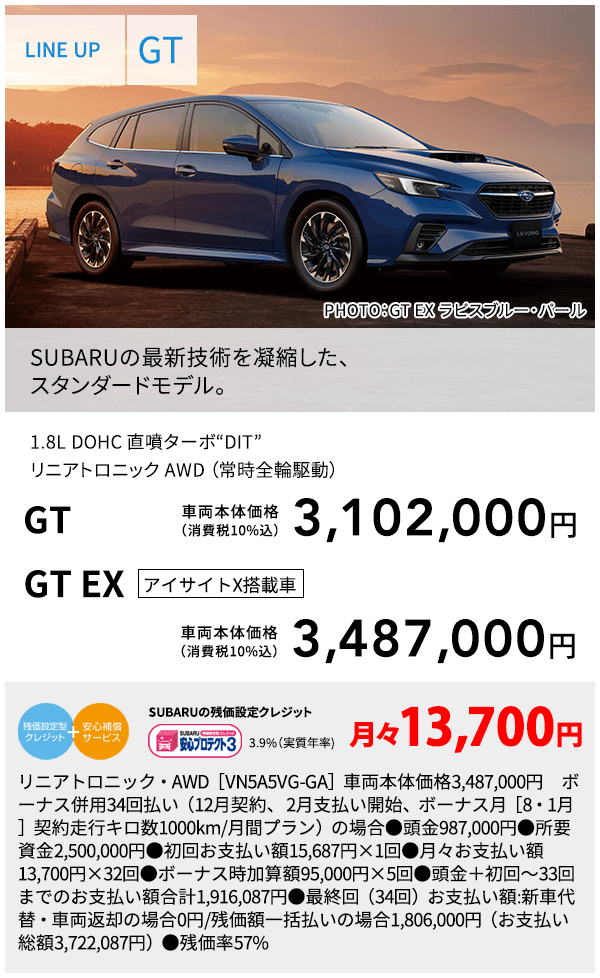 LINE UP GT PHOTO：GT EX ラピスブルー・パール SUBARUの最新技術を凝縮した、スタンダードモデル。 1.8L DOHC 直噴ターボ“DIT”リニアトロニック AWD （常時全輪駆動） GT 車両本体価格（消費税10%込） 3,102,000円 GT EX アイサイトX搭載車 車両本体価格（消費税10%込） 3,487,000円 SUBARUの残価設定クレジット 3.9%（実質年率) 月々13,700円 リニアトロニック・・AWD［VN5A5VG-GA］車両本体価格3,487,000円　ボーナス併用34回払い（12月契約、 2月支払い開始、ボーナス月［8・1月］契約走行キロ数1000km/月間プラン）の場合●頭金987,000円●所要資金2,500,000円●初回お支払い額15,687円×1回●月々お支払い額13,700円×32回●ボーナス時加算額95,000円×5回●頭金＋初回～33回までのお支払い額合計1,916,087円●最終回（34回）お支払い額:新車代替・車両返却の場合0円/残価額一括払いの場合1,806,000円（お支払い総額3,722,087円）●残価率57%