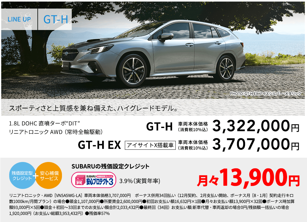 LINE UP GT-H PHOTO：GT-H EX アイスシルバー・メタリック  スポーティさと上質感を兼ね備えた、ハイグレードモデル。 1.8L DOHC 直噴ターボ“DIT”リニアトロニック AWD （常時全輪駆動） GT-H 車両本体価格（消費税10%込） 3,322,000円 GT-H EX アイサイトX搭載車 車両本体価格（消費税10%込） 3,707,000 SUBARUの残価設定クレジット 3.9%（実質年率) 月々13,900円 リニアトロニック・AWD［VN5A5WG-LA］車両本体価格3,707,000円　ボーナス併用34回払い（12月契約、 2月支払い開始、ボーナス月［8・1月］契約走行キロ数1000km/月間プラン）の場合●頭金1,107,000円●所要資金2,600,000円●初回お支払い額16,632円×1回●月々お支払い額13,900円×32回●ボーナス時加算額93,000円×5回●頭金＋初回～33回までのお支払い額合計2,033,432円●最終回（34回）お支払い額:新車代替・車両返却の場合0円/残価額一括払いの場合1,920,000円（お支払い総額3,953,432円）●残価率57%