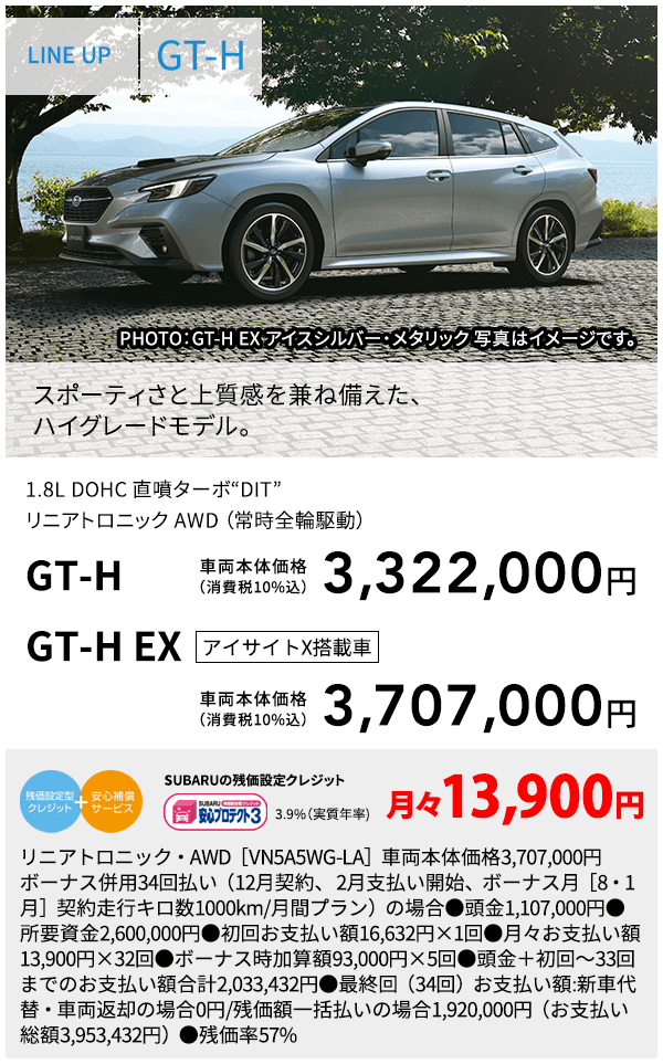 LINE UP GT-H PHOTO：GT-H EX アイスシルバー・メタリック  スポーティさと上質感を兼ね備えた、ハイグレードモデル。 1.8L DOHC 直噴ターボ“DIT”リニアトロニック AWD （常時全輪駆動） GT-H 車両本体価格（消費税10%込） 3,322,000円 GT-H EX アイサイトX搭載車 車両本体価格（消費税10%込） 3,707,000 SUBARUの残価設定クレジット 3.9%（実質年率) 月々13,900円 リニアトロニック・AWD［VN5A5WG-LA］車両本体価格3,707,000円　ボーナス併用34回払い（12月契約、 2月支払い開始、ボーナス月［8・1月］契約走行キロ数1000km/月間プラン）の場合●頭金1,107,000円●所要資金2,600,000円●初回お支払い額16,632円×1回●月々お支払い額13,900円×32回●ボーナス時加算額93,000円×5回●頭金＋初回～33回までのお支払い額合計2,033,432円●最終回（34回）お支払い額:新車代替・車両返却の場合0円/残価額一括払いの場合1,920,000円（お支払い総額3,953,432円）●残価率57%