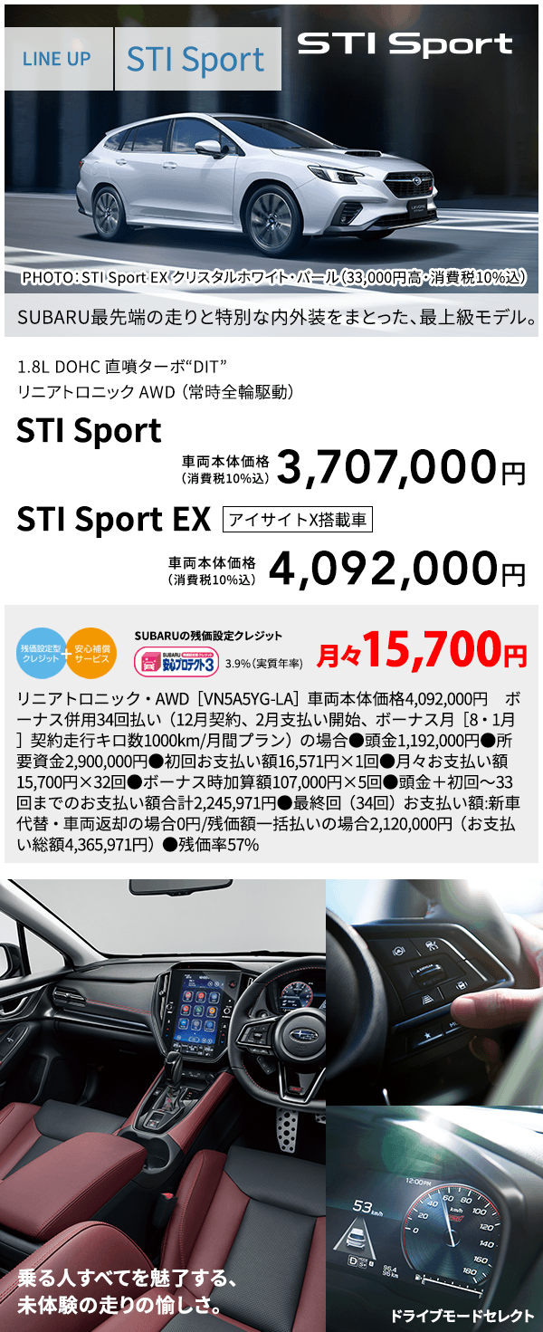 LINE UP STI Sport PHOTO：STI Sport EX クリスタルホワイト・パール（33,000円高・消費税10%込） SUBARU最先端の走りと特別な内外装をまとった、最上級モデル。 1.8L DOHC 直噴ターボ“DIT”リニアトロニック AWD （常時全輪駆動） STI Sport 車両本体価格（消費税10%込） 3,707,000円 STI Sport EX アイサイトX搭載車 車両本体価格（消費税10%込） 4,092,000 乗る人すべてを魅了する、未体験の走りの愉しさ。ドライブモードセレクト SUBARUの残価設定クレジット 3.9%（実質年率) 月々15,700円 リニアトロニック・AWD［VN5A5YG-LA］車両本体価格4,092,000円　ボーナス併用34回払い（12月契約、2月支払い開始、ボーナス月［8・1月］契約走行キロ数1000km/月間プラン）の場合●頭金1,192,000円●所要資金2,900,000円●初回お支払い額16,571円×1回●月々お支払い額15,700円×32回●ボーナス時加算額107,000円×5回●頭金＋初回～33回までのお支払い額合計2,245,971円●最終回（34回）お支払い額:新車代替・車両返却の場合0円/残価額一括払いの場合2,120,000円（お支払い総額4,365,971円）●残価率57% 乗る人すべてを魅了する、未体験の走りの愉しさ。ドライブモードセレクト