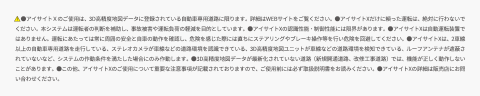 　●アイサイトＸのご使用は、3D高精度地図データに登録されている自動車専用道路に限ります。詳細はWEBサイトをご覧ください。●アイサイトXだけに頼った運転は、絶対に行わないでください。本システムは運転者の判断を補助し、事故被害や運転負荷の軽減を目的としています。●アイサイトXの認識性能・制御性能には限界があります。●アイサイトXは自動運転装置ではありません。運転にあたっては常に周囲の安全と自車の動作を確認し、危険を感じた際には直ちにステアリングやブレーキ操作等を行い危険を回避してください。●アイサイトXは、2車線以上の自動車専用道路を走行している、ステレオカメラが車線などの道路環境を認識できている、3D高精度地図ユニットが車線などの道路環境を検知できている、ルーフアンテナが遮蔽されていないなど、システムの作動条件を満たした場合にのみ作動します。●3D高精度地図データが最新化されていない道路（新規開通道路、改修工事道路）では、機能が正しく動作しないことがあります。●この他、アイサイトXのご使用について重要な注意事項が記載されておりますので、ご使用前には必ず取扱説明書をお読みください。●アイサイトXの詳細は販売店にお問い合わせください。