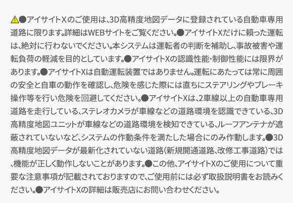 　●アイサイトＸのご使用は、3D高精度地図データに登録されている自動車専用道路に限ります。詳細はWEBサイトをご覧ください。●アイサイトXだけに頼った運転は、絶対に行わないでください。本システムは運転者の判断を補助し、事故被害や運転負荷の軽減を目的としています。●アイサイトXの認識性能・制御性能には限界があります。●アイサイトXは自動運転装置ではありません。運転にあたっては常に周囲の安全と自車の動作を確認し、危険を感じた際には直ちにステアリングやブレーキ操作等を行い危険を回避してください。●アイサイトXは、2車線以上の自動車専用道路を走行している、ステレオカメラが車線などの道路環境を認識できている、3D高精度地図ユニットが車線などの道路環境を検知できている、ルーフアンテナが遮蔽されていないなど、システムの作動条件を満たした場合にのみ作動します。●3D高精度地図データが最新化されていない道路（新規開通道路、改修工事道路）では、機能が正しく動作しないことがあります。●この他、アイサイトXのご使用について重要な注意事項が記載されておりますので、ご使用前には必ず取扱説明書をお読みください。●アイサイトXの詳細は販売店にお問い合わせください。