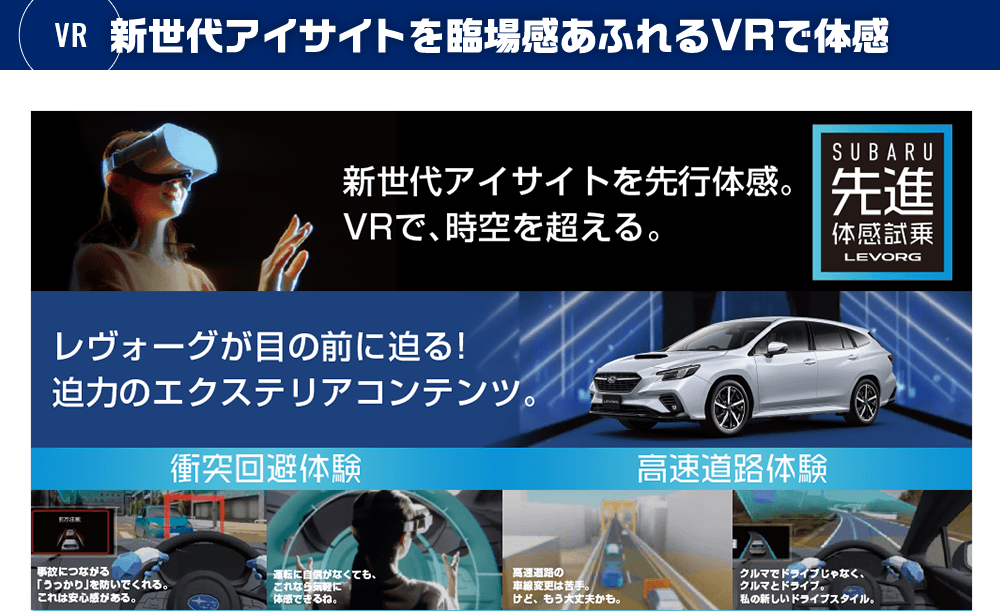 新世代アイサイトを臨場感あふれるVRで体感 新世代アイサイトを先行体感。VRで、時空を超える。 新型レヴォーグに搭載される新世代アイサイト。その先進安全技術をお客様にいち早くご体感いただくため、SUBARUはVRを用いた先進体感試乗に新たなコンテンツをご用意しました。時間という制約を超え、発売前に。空間という制約を超え、ショールームで。そして、ヴァーチャルだからこそ、気軽に、安心して試乗ができる。それが「先進体感試乗 LEVORG」。SUBARUの進化を、あなたはまだ知らない。