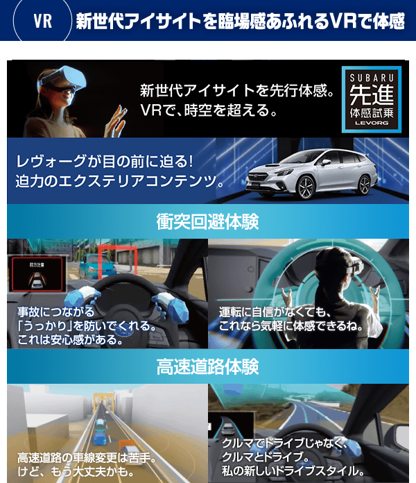 新世代アイサイトを臨場感あふれるVRで体感 新世代アイサイトを先行体感。VRで、時空を超える。 新型レヴォーグに搭載される新世代アイサイト。その先進安全技術をお客様にいち早くご体感いただくため、SUBARUはVRを用いた先進体感試乗に新たなコンテンツをご用意しました。時間という制約を超え、発売前に。空間という制約を超え、ショールームで。そして、ヴァーチャルだからこそ、気軽に、安心して試乗ができる。それが「先進体感試乗 LEVORG」。SUBARUの進化を、あなたはまだ知らない。