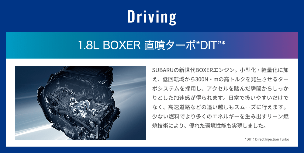 Driving 1.8L BOXER 直噴ターボ“DIT”* SUBARUの新世代BOXERエンジン。小型化・軽量化に加え、低回転域から300N・mの高トルクを発生させるターボシステムを採用し、アクセルを踏んだ瞬間からしっかりとした加速感が得られます。日常で扱いやすいだけでなく、高速道路などの追い越しもスムーズに行えます。少ない燃料でより多くのエネルギーを生み出すリーン燃焼技術により、優れた環境性能も実現しました。*DIT：Direct Injection Turbo