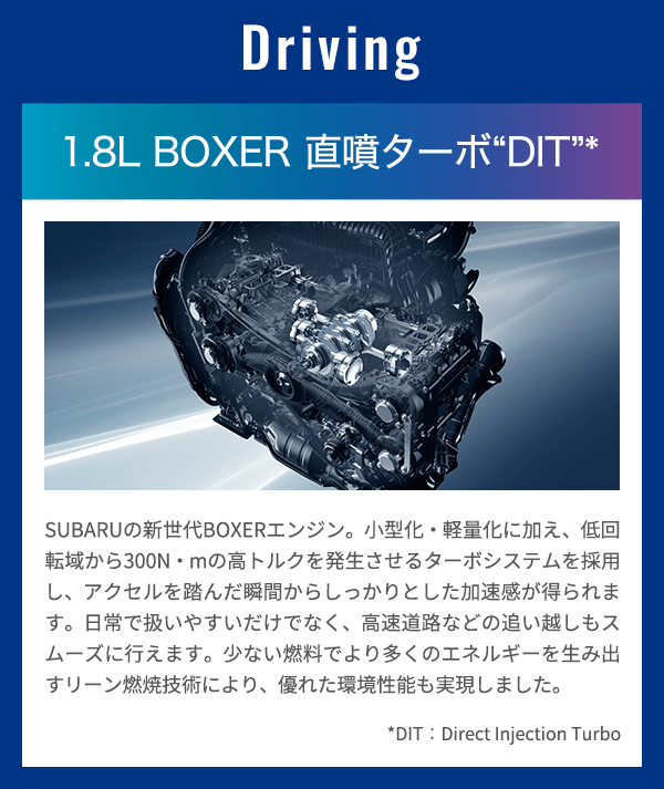 Driving 1.8L BOXER 直噴ターボ“DIT”* SUBARUの新世代BOXERエンジン。小型化・軽量化に加え、低回転域から300N・mの高トルクを発生させるターボシステムを採用し、アクセルを踏んだ瞬間からしっかりとした加速感が得られます。日常で扱いやすいだけでなく、高速道路などの追い越しもスムーズに行えます。少ない燃料でより多くのエネルギーを生み出すリーン燃焼技術により、優れた環境性能も実現しました。*DIT：Direct Injection Turbo