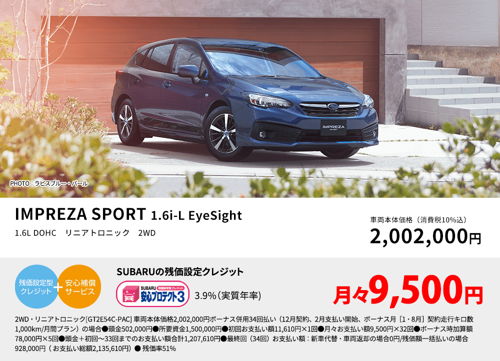 PHOTO：ラピスブルー・パール IMPREZA SPORT 1.6i-L EyeSight 1.6L DOHC　リニアトロニック　2WD 車両本体価格（消費税10%込） 2,002,000円 SUBARUの残価設定クレジット 3.9%（実質年率) 月々9,500円 2WD・リニアトロニック[GT2E54C-PAC] 車両本体価格2,002,000円ボーナス併用34回払い（12月契約、2月支払い開始、ボーナス月［1・8月］契約走行キロ数1,000km/月間プラン）の場合●頭金502,000円●所要資金1,500,000円●初回お支払い額11,610円×1回●月々お支払い額9,500円×32回●ボーナス時加算額78,000円×5回●頭金＋初回～33回までのお支払い額合計1,207,610円●最終回（34回）お支払い額：新車代替・車両返却の場合0円/残価額一括払いの場合928,000円（ お支払い総額2,135,610円）● 残価率51%