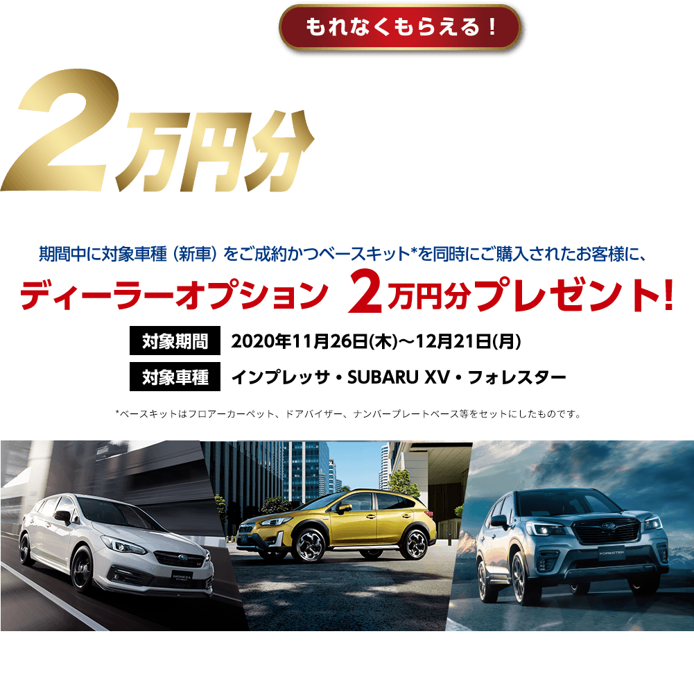 東海地区スバルグループ特別企画 もれなくもらえる！ ディーターオプション2万円分キャンペーン 期間中に対象車種（新車）をご成約かつベースキット*を同時にご購入されたお客様に、 ディーラーオプション 2万円分プレゼント! 対象期間 2020年11月26日(木)～12月21日(月) 対象車種 インプレッサ・SUBARU XV・フォレスター *ベースキットはフロアーカーペット、ドアバイザー、ナンバープレートベース等をセットにしたものです。 本キャンペーンは東海地区スバルグループ(名古屋スバル・岐阜スバル・三重スバル)新車店舗のみ有効です。既にご成約の車両にさかのぼっての適用はできません。本権利を他人に譲渡したり、金銭や他の物品との交換はできません。株式会社SUBARUおよびSUBARU販売店の関係者は本キャンペーンの対象外となります。ベースキットなど一部適用外商品がございます。詳しくは店頭スタッフへお問い合わせください。写真はすべてイメージです。