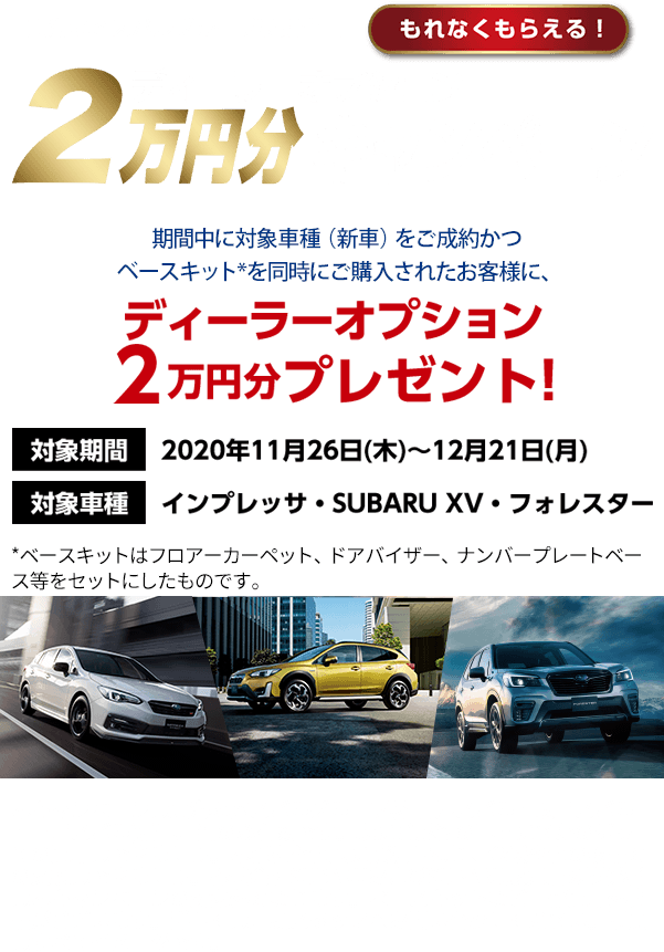 東海地区スバルグループ特別企画 もれなくもらえる！ ディーターオプション2万円分キャンペーン 期間中に対象車種（新車）をご成約かつベースキット*を同時にご購入されたお客様に、 ディーラーオプション 2万円分プレゼント! 対象期間 2020年11月26日(木)～12月21日(月) 対象車種 インプレッサ・SUBARU XV・フォレスター *ベースキットはフロアーカーペット、ドアバイザー、ナンバープレートベース等をセットにしたものです。 本キャンペーンは東海地区スバルグループ(名古屋スバル・岐阜スバル・三重スバル)新車店舗のみ有効です。既にご成約の車両にさかのぼっての適用はできません。本権利を他人に譲渡したり、金銭や他の物品との交換はできません。株式会社SUBARUおよびSUBARU販売店の関係者は本キャンペーンの対象外となります。ベースキットなど一部適用外商品がございます。詳しくは店頭スタッフへお問い合わせください。写真はすべてイメージです。