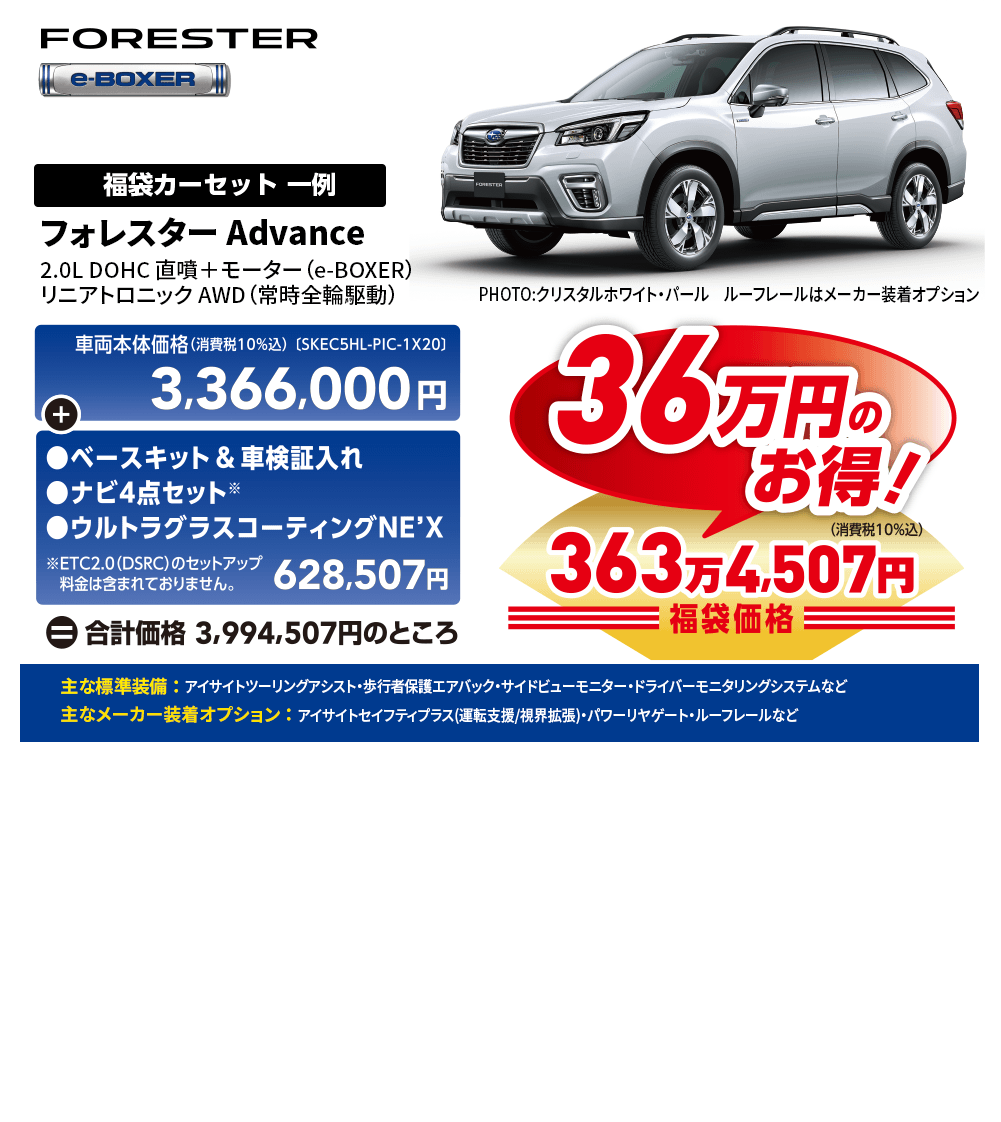 フォレスター Advance2.0L DOHC 直噴＋モーター（e-BOXER）リニアトロニック AWD（常時全輪駆動） PHOTO:クリスタルホワイト・パール　ルーフレールはメーカー装着オプション 一例 車両本体価格(消費税10%込) [SKEC5HL-PIC-1X20]3,366,000円+●ベースキット&車検証入れ ●ナビ4点セット ●ウルトラグラスコーティングNE'X ※ETC2.0(DSRC)のセットアップ 料金は含まれておりません。 628,500円=合計価格 3,994,507円のところ 36万円のお得! 363万4,507円 主な標準装備 ： アイサイトツーリングアシスト・歩行者保護エアバック・サイドビューモニター・ドライバーモニタリングシステムなど 主なメーカー装着オプション ： アイサイトセイフティプラス(運転支援/視界拡張)・パワーリヤゲート・ルーフレールなど