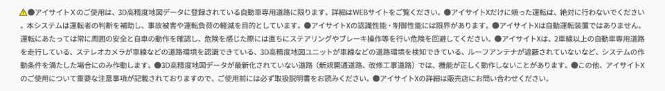 ＊1：アイサイトX搭載車は3D高精度地図データを活用しているため、見通しのよい高速道路であれば渋滞最後尾の停止または低速走行している車両をより遠くから認識することができます。その場合は、約100km/h以下であれば全車速追従機能付クルーズコントロール及びプリクラッシュブレーキの減速により衝突せずに停車することができます。但し、作動速度の範囲内であっても状況によっては衝突が回避できないことやプリクラッシュブレーキが作動しないことがあります。＊2：ステレオカメラと3D高精度地図データの両方の位置情報で制御しています。ステレオカメラの白線位置情報と3D高精度地図データの位置情報が一致しない場合は使用できません。また、先行車がいない場合は使用できません。＊3：進入時の車速とカーブの曲率によっては、適正な車速に減速しきれない場合があります。＊4：料金所の位置は3D高精度地図ユニットで判定しています。ステレオカメラによるゲートの認識は行わないため、ETCカード未挿入時などの場合はETCゲートのバーや先行車などに衝突するおそれがあります。通過する際は安全確認を必ず行ってください。＊5：深夜帯の走行時に周囲に一台も車両が走っていない場合など、エンジン始動後、一度も左右両方の後側方レーダーが移動物を検知していない場合は作動しません。＊6：走行中の車線内で減速、停止します。路肩への退避は行いません。また大変危険ですので、ドライバー異常時対応システムを意図的に作動させないでください。