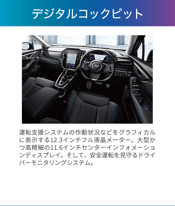 運転する歓びと移動の愉しさを広げる、先進のドライビング空間へ。 運転支援システムの作動状況などをグラフィカルに表示する12.3インチフル液晶メーター。大型かつ高精細の11.6インチセンターインフォメーションディスプレイ。そして、安全運転を見守るドライバーモニタリングシステム。これらで構成されるデジタルコクピットがレヴォーグの先進性を際立たせるとともに、運転に必要な情報を瞬時に分かりやすく伝え、直感的な操作をサポート。まるで人とクルマが一体になったかのような、新世代SUBARUに相応しいドライビング空間を提供します。※12.3インチフル液晶メーターはGT EX、GT-H EXに標準装備。11.6インチセンターインフォメーションディスプレイおよびドライバーモニタリングシステムはGT EX、GT-H EXに標準装備、GT、GT-Hにメーカー装着オプション。