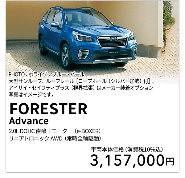 FORESTERAdvance 2.0L DOHC 直噴＋モーター（e-BOXER）リニアトロニック AWD（常時全輪駆動） PHOTO：ホライゾンブルー・パール 大型サンルーフ、ルーフレール［ロープホール（シルバー加飾）付］、アイサイトセイフティプラス（視界拡張）はメーカー装着オプション 写真はイメージです。 車両本体価格（消費税10%込） 3,157,000円