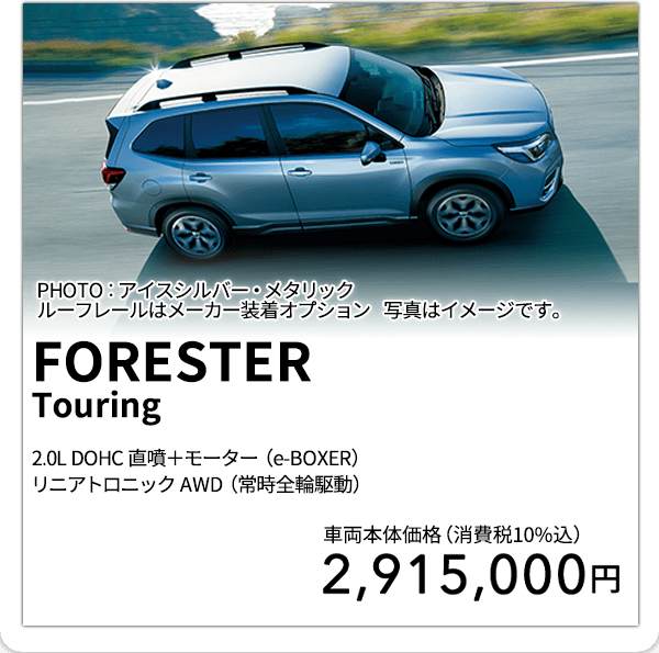 FORESTERTouring 2.0L DOHC 直噴＋モーター（e-BOXER）リニアトロニック AWD（常時全輪駆動） PHOTO：アイスシルバー・メタリックルーフレールはメーカー装着オプション 写真はイメージです。 車両本体価格（消費税10%込） 2,915,000円