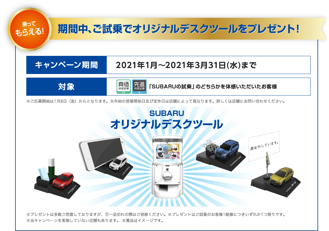 乗ってもらえる！期間中、ご試乗でオリジナルデスクツールをプレゼント！ キャンペーン期間 2021年1月～2021年3月31日(水)まで 対象 「SUBARUの試乗」のどちらかを体感いただいたお客様 ※ご応募開始は1月8日（金）からとなります。※年始の営業開始日及び定休日は店舗によって異なります。詳しくは店舗にお問い合わせください。 SUBARUオリジナルデスクツール ※プレゼントは多数ご用意しておりますが、万一品切れの際はご容赦ください。※プレゼントはご試乗のお客様1組様につきいずれか1つ限りです。※当キャンペーンを実施していない店舗もあります。 ※賞品はイメージです。