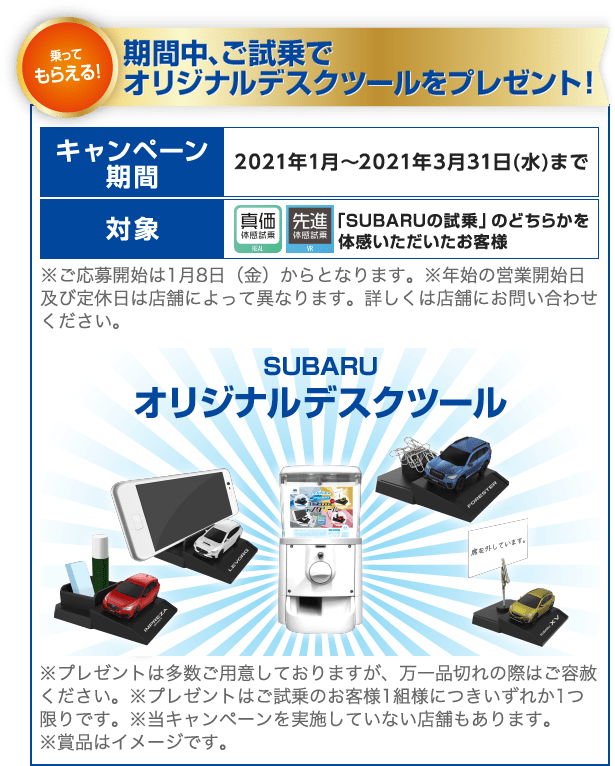 乗ってもらえる！期間中、ご試乗でオリジナルデスクツールをプレゼント！ キャンペーン期間 2021年1月～2021年3月31日(水)まで 対象 「SUBARUの試乗」のどちらかを体感いただいたお客様 ※ご応募開始は1月8日（金）からとなります。※年始の営業開始日及び定休日は店舗によって異なります。詳しくは店舗にお問い合わせください。 SUBARUオリジナルデスクツール ※プレゼントは多数ご用意しておりますが、万一品切れの際はご容赦ください。※プレゼントはご試乗のお客様1組様につきいずれか1つ限りです。※当キャンペーンを実施していない店舗もあります。 ※賞品はイメージです。